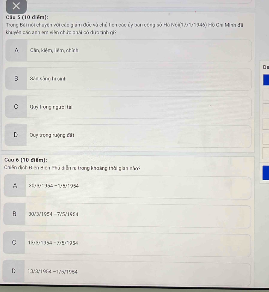 ×
Câu 5 (10 điểm):
Trong Bài nói chuyện với các giám đốc và chủ tịch các ủy ban công sở Hà Nội(17/1/1946) Hồ Chí Minh đã
khuyên các anh em viên chức phải có đức tính gì?
A Cần, kiệm, liêm, chính
Da
B Sẵn sàng hi sinh
C Quý trọng người tài
D Quý trọng ruộng đất
Câu 6 (10 điểm):
Chiến dịch Điện Biên Phủ diễn ra trong khoảng thời gian nào?
A 30/3/1954 −1/5/1954
B 30/3/1954 −7/5/1954
C 13/3/1954 −7/5/1954
D 13/3/1954 −1/5/1954