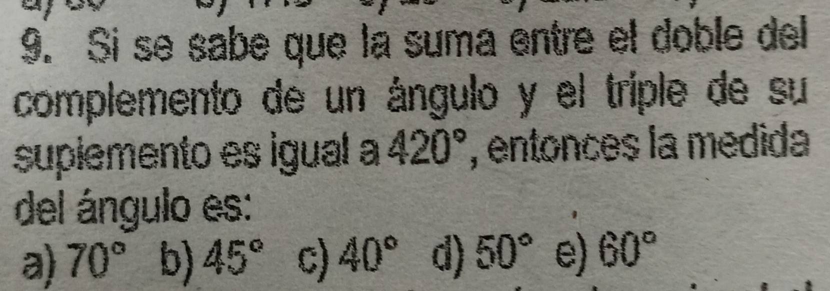 Si se sabe que la suma entre el doble del
complemento de un ángulo y el triple de su
supiemento es igual a 420° ', entonces la medida
del ángulo es:
a) 70° b) 45° c) 40° d) 50° e) 60°