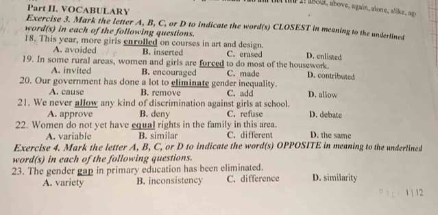 tet te 2! about, above, again, alone, alike, age
Part II. VOCABULARY
Exercise 3. Mark the letter A, B, C, or D to indicate the word(s) CLOSEST in meaning to the underlined
word(s) in each of the following questions.
18. This year, more girls enrolled on courses in art and design. D. enlisted
A. avoided B. inserted C. erased
19. In some rural areas, women and girls are forced to do most of the housework. D. contributed
A. invited B. encouraged C. made
20. Our government has done a lot to climinate gender inequality. D. allow
A. cause B. remove C. add
21. We never allow any kind of discrimination against girls at school.
A. approve B. deny C. refuse D. debate
22. Women do not yet have equal rights in the family in this area.
A. variable B. similar C. different D. the same
Exercise 4. Mark the letter A, B, C, or D to indicate the word(s) OPPOSITE in meaning to the underlined
word(s) in each of the following questions.
23. The gender gap in primary education has been eliminated. D. similarity
A. variety B. inconsistency C. difference
2