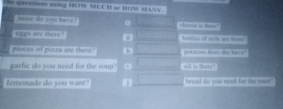 the questions using HOW MUCH or HOW MANY.
juice do you have? 0 □ cheese is there?
g □ 
eggs are there? bottles of milk are there?
pieces of pizza are there? h □ potatoes does she have?
garlic do you need for the soup? □ oil is there?
lemonade do you want? j □ bread do you need for the toast?