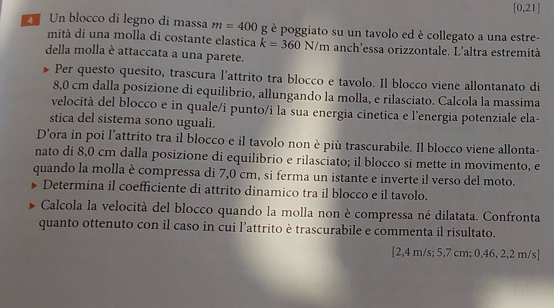 [0,21]
Un blocco di legno di massa m=400g è poggiato su un tavolo ed è collegato a una estre- 
mità di una molla di costante elastica k=360N/m anch’essa orizzontale. L'altra estremità 
della molla è attaccata a una parete. 
Per questo quesito, trascura l’attrito tra blocco e tavolo. Il blocco viene allontanato di
8,0 cm dalla posizione di equilibrio, allungando la molla, e rilasciato. Calcola la massima 
velocità del blocco e in quale/i punto/i la sua energia cinetica e l’energia potenziale ela- 
stica del sistema sono uguali. 
D’ora in poi l’attrito tra il blocco e il tavolo non è più trascurabile. Il blocco viene allonta- 
nato di 8,0 cm dalla posizione di equilibrio e rilasciato; il blocco si mette in movimento, e 
quando la molla è compressa di 7,0 cm, si ferma un istante e inverte il verso del moto. 
Determina il coefficiente di attrito dinamico tra il blocco e il tavolo. 
Calcola la velocità del blocco quando la molla non è compressa né dilatata. Confronta 
quanto ottenuto con il caso in cui l’attrito è trascurabile e commenta il risultato. 
[ 2,4 m/s; 5,7 cm; 0,46, 2,2 m/s ]