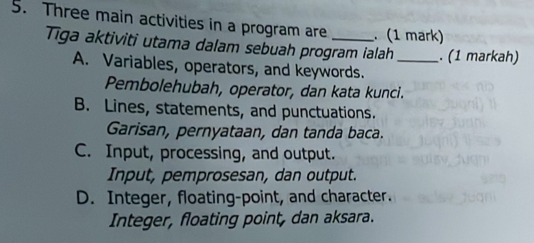 Three main activities in a program are _. (1 mark)
Tiga aktiviti utama dalam sebuah program ialah _. (1 markah)
A. Variables, operators, and keywords.
Pembolehubah, operator, dan kata kunci.
B. Lines, statements, and punctuations.
Garisan, pernyataan, dan tanda baca.
C. Input, processing, and output.
Input, pemprosesan, dan output.
D. Integer, floating-point, and character.
Integer, floating point, dan aksara.