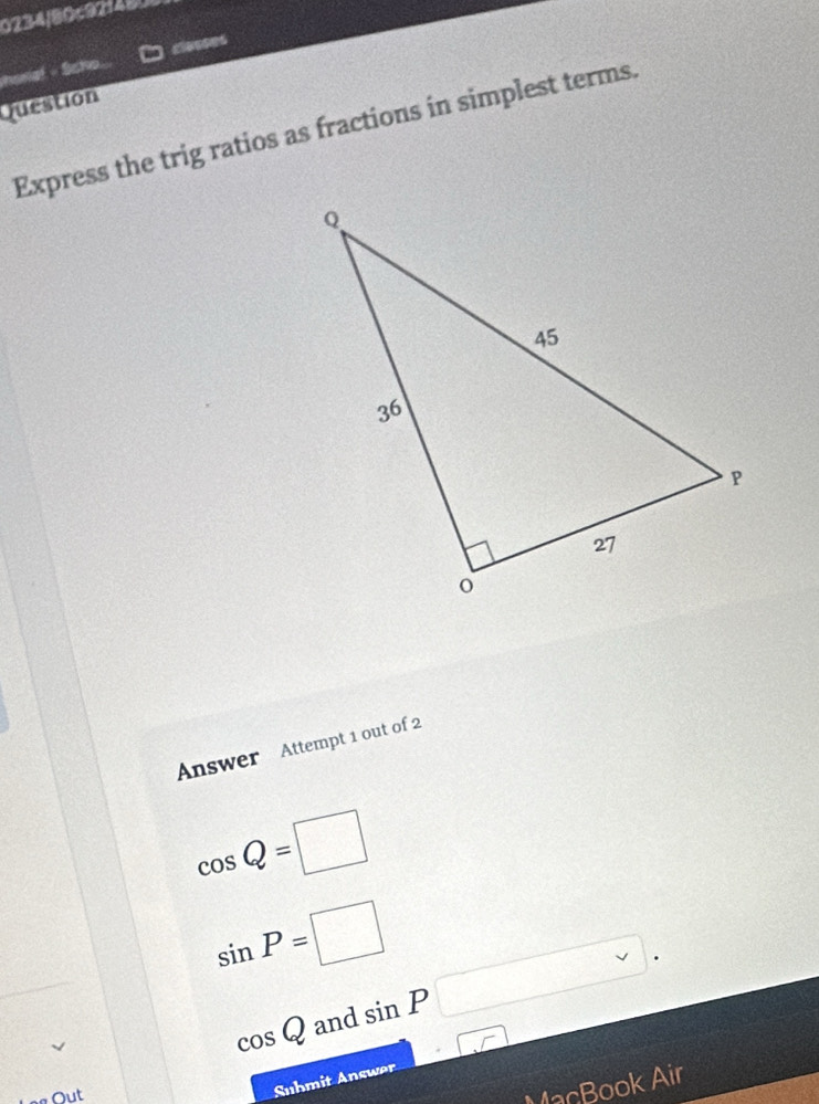 0234/80c92148. 
honal - Scho. closses 
Question 
Express the trig ratios as fractions in simplest terms. 
Answer Attempt 1 out of 2
cos Q=□
sin P=□ sin P□.
cos Q and 
□ 
Out 
Suhmit Answer 
MacBook Air