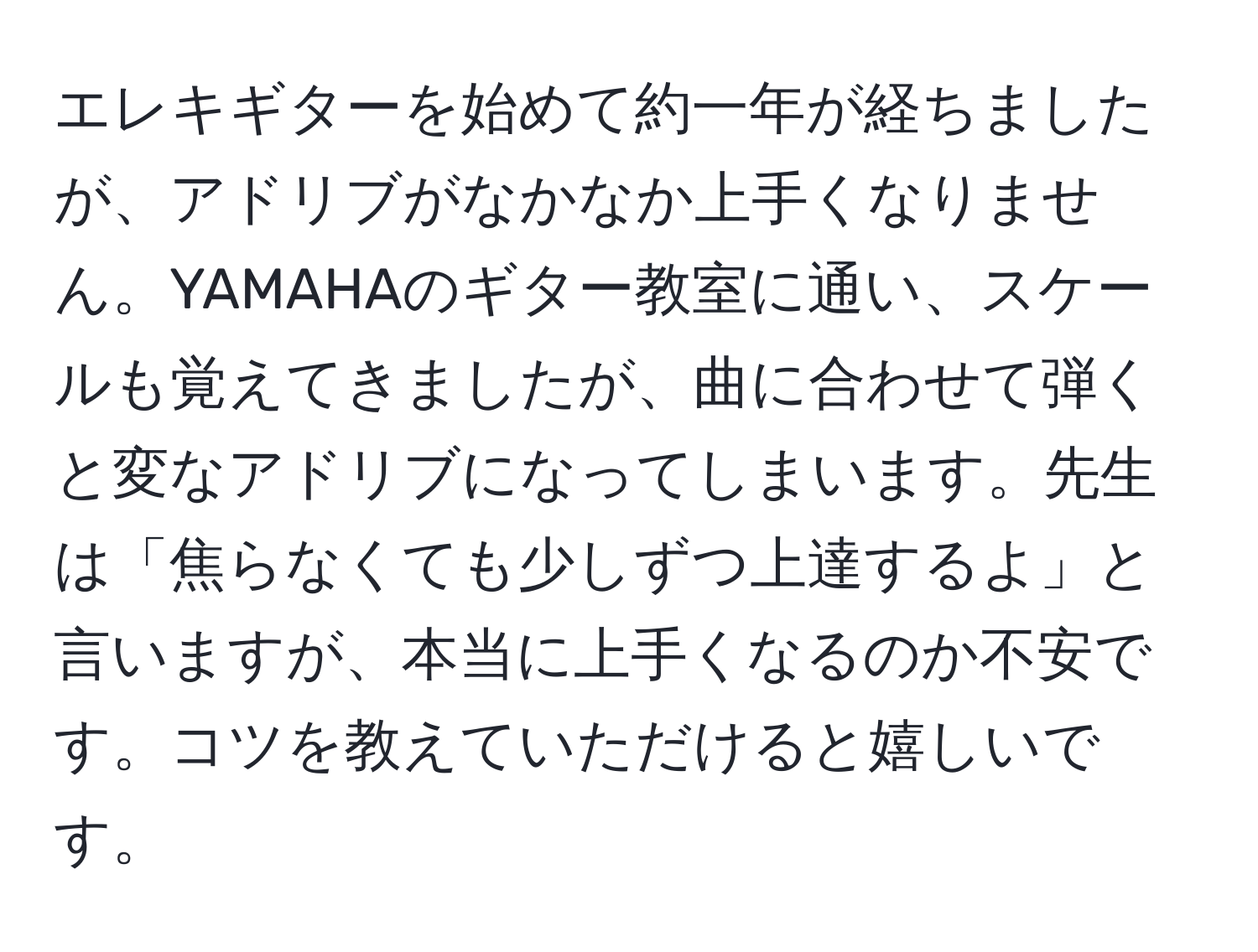 エレキギターを始めて約一年が経ちましたが、アドリブがなかなか上手くなりません。YAMAHAのギター教室に通い、スケールも覚えてきましたが、曲に合わせて弾くと変なアドリブになってしまいます。先生は「焦らなくても少しずつ上達するよ」と言いますが、本当に上手くなるのか不安です。コツを教えていただけると嬉しいです。