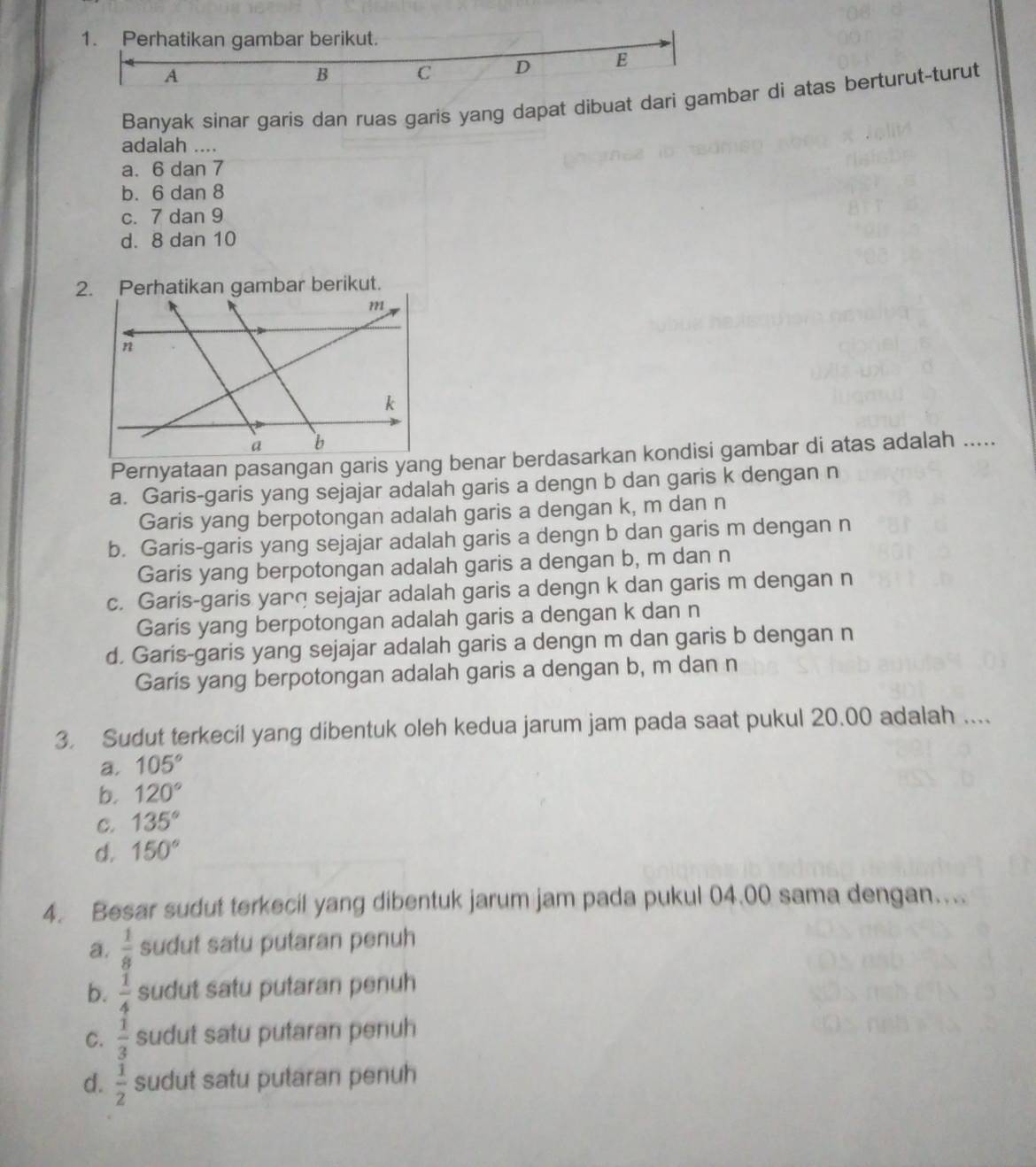 Perhatikan gambar berikut.
A
B C D E
Banyak sinar garis dan ruas garis yang dapat dibuat dari gambar di atas berturut-turut
adalah ....
a. 6 dan 7
b. 6 dan 8
c. 7 dan 9
d. 8 dan 10
Pernyataan pasangan garis yang benar berdasarkan kondisi gambar di atas adalah .....
a. Garis-garis yang sejajar adalah garis a dengn b dan garis k dengan n
Garis yang berpotongan adalah garis a dengan k, m dan n
b. Garis-garis yang sejajar adalah garis a dengn b dan garis m dengan n
Garis yang berpotongan adalah garis a dengan b, m dan n
c. Garis-garis yanq sejajar adalah garis a dengn k dan garis m dengan n
Garis yang berpotongan adalah garis a dengan k dan n
d. Garis-garis yang sejajar adalah garis a dengn m dan garis b dengan n
Garis yang berpotongan adalah garis a dengan b, m dan n
3. Sudut terkecil yang dibentuk oleh kedua jarum jam pada saat pukul 20.00 adalah ....
a. 105°
b. 120°
C. 135°
d. 150°
4. Besar sudut terkecil yang dibentuk jarum jam pada pukul 04.00 sama dengan....
a.  1/8  sudut satu putaran penuh
b.  1/4  sudut satu putaran penuh
C.  1/3  sudut satu putaran penuh
d.  1/2  sudut satu putaran penuh