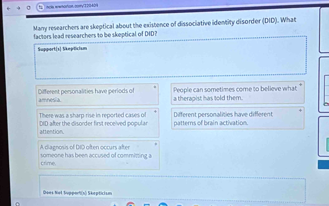 Many researchers are skeptical about the existence of dissociative identity disorder (DID). What
factors lead researchers to be skeptical of DID?
Support(s) Skepticism
Different personalities have periods of People can sometimes come to believe what
amnesia. a therapist has told them.
There was a sharp rise in reported cases of Different personalities have different
DID after the disorder first received popular patterns of brain activation.
attention.
A diagnosis of DID often occurs after
someone has been accused of committing a
crime.
Does Not Support(s) Skepticism