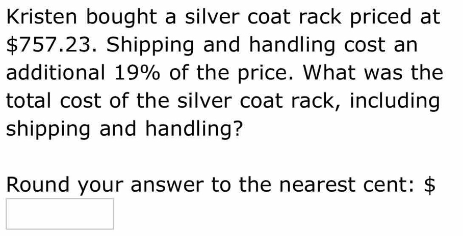 Kristen bought a silver coat rack priced at
$757.23. Shipping and handling cost an 
additional 19% of the price. What was the 
total cost of the silver coat rack, including 
shipping and handling? 
Round your answer to the nearest cent: $