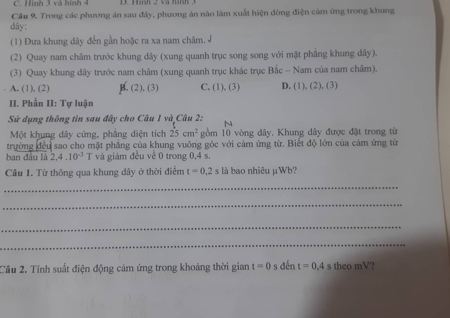 C. Hình 3 và hình 4 D. Hình 2 và hình 3
Câu 9. Trong các phương án sau đây, phương án nào làm xuất hiện dòng điện cảm ứng trong khung
dây:
(1) Đưa khung dây đến gần hoặc ra xa nam châm.
(2) Quay nam châm trước khung dây (xung quanh trục song song với mặt phăng khung dây).
(3) Quay khung dây trước nam châm (xung quanh trục khác trục Bắc - Nam của nam châm).
A. (1), (2) B. (2), (3) C. (1), (3) D. (1), (2), (3)
II. Phần II: Tự luận
Sử dụng thông tin sau đây cho Câu 1 và Câu 2:
N
Một khung dây cứng, phăng diện tích 25cm^2 gồm 10 vòng dây. Khung dây được đặt trong từ
trường đều sao cho mặt phẳng của khung vuông góc với cảm ứng từ. Biết độ lớn của cảm ứng từ
ban đầu là 2, 4.10^(-3) T và giảm đều về 0 trong 0, 4 s.
Câu 1. Từ thông qua khung dây ở thời điểm t=0,2s là bao nhiêu μWb?
_
_
_
_
Câu 2. Tính suất điện động cảm ứng trong khoảng thời gian t=0 s đến t=0, 4s theo mV?