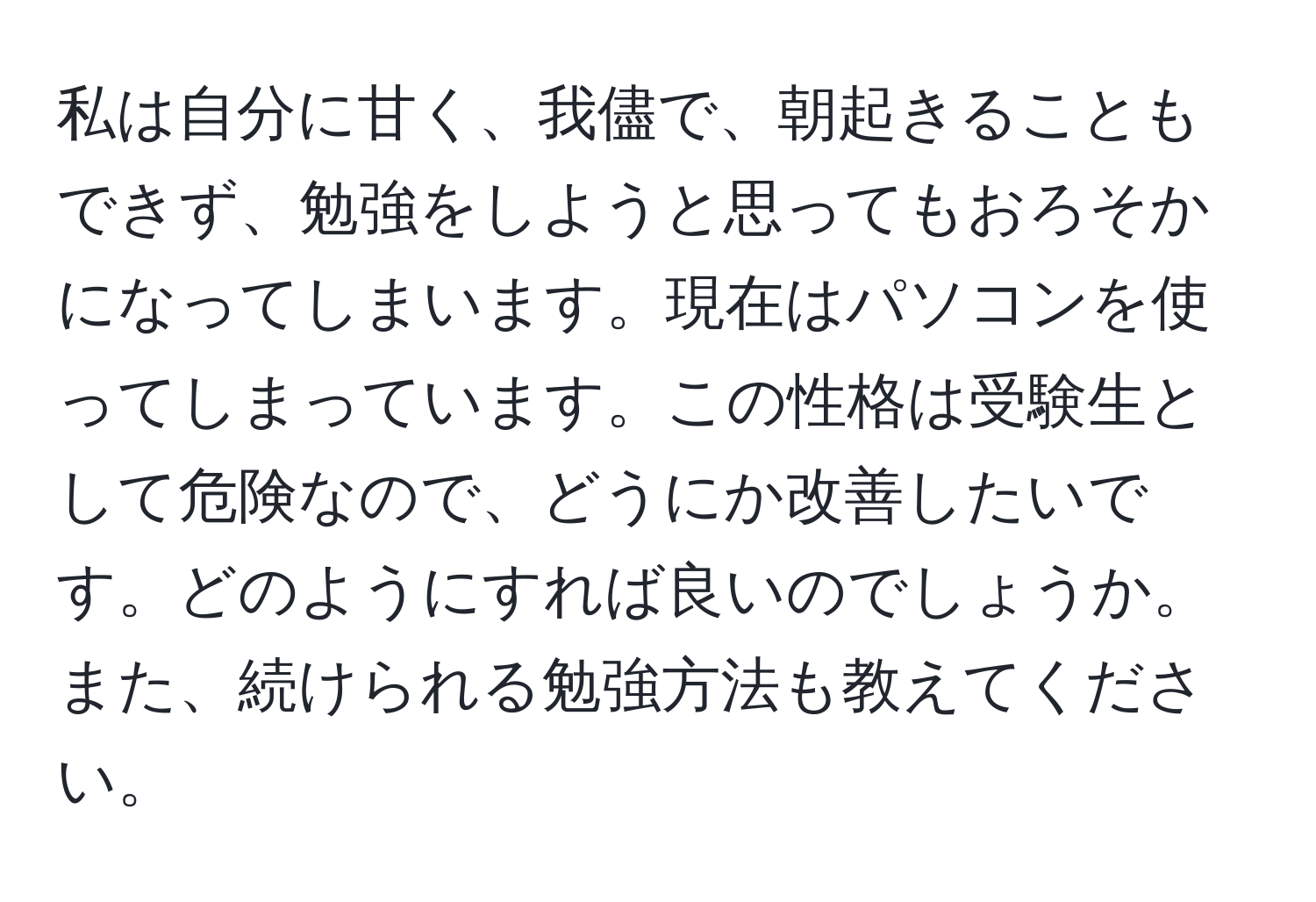 私は自分に甘く、我儘で、朝起きることもできず、勉強をしようと思ってもおろそかになってしまいます。現在はパソコンを使ってしまっています。この性格は受験生として危険なので、どうにか改善したいです。どのようにすれば良いのでしょうか。また、続けられる勉強方法も教えてください。