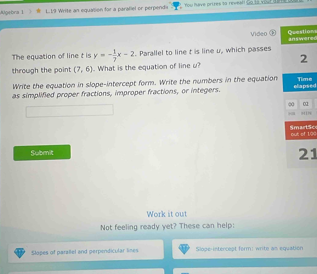 Algebra 1 L.19 Write an equation for a parallel or perpendi( You have prizes to reveal! Go to your game board 
Video s 
d 
The equation of line t is y=- 1/7 x-2. Parallel to line t is line u, which passes 
through the point (7,6). What is the equation of line u? 
Write the equation in slope-intercept form. Write the numbers in the equation 
as simplified proper fractions, improper fractions, or integers. d 
c 
0 
Submit 
1 
Work it out 
Not feeling ready yet? These can help: 
Slopes of parallel and perpendicular lines Slope-intercept form: write an equation