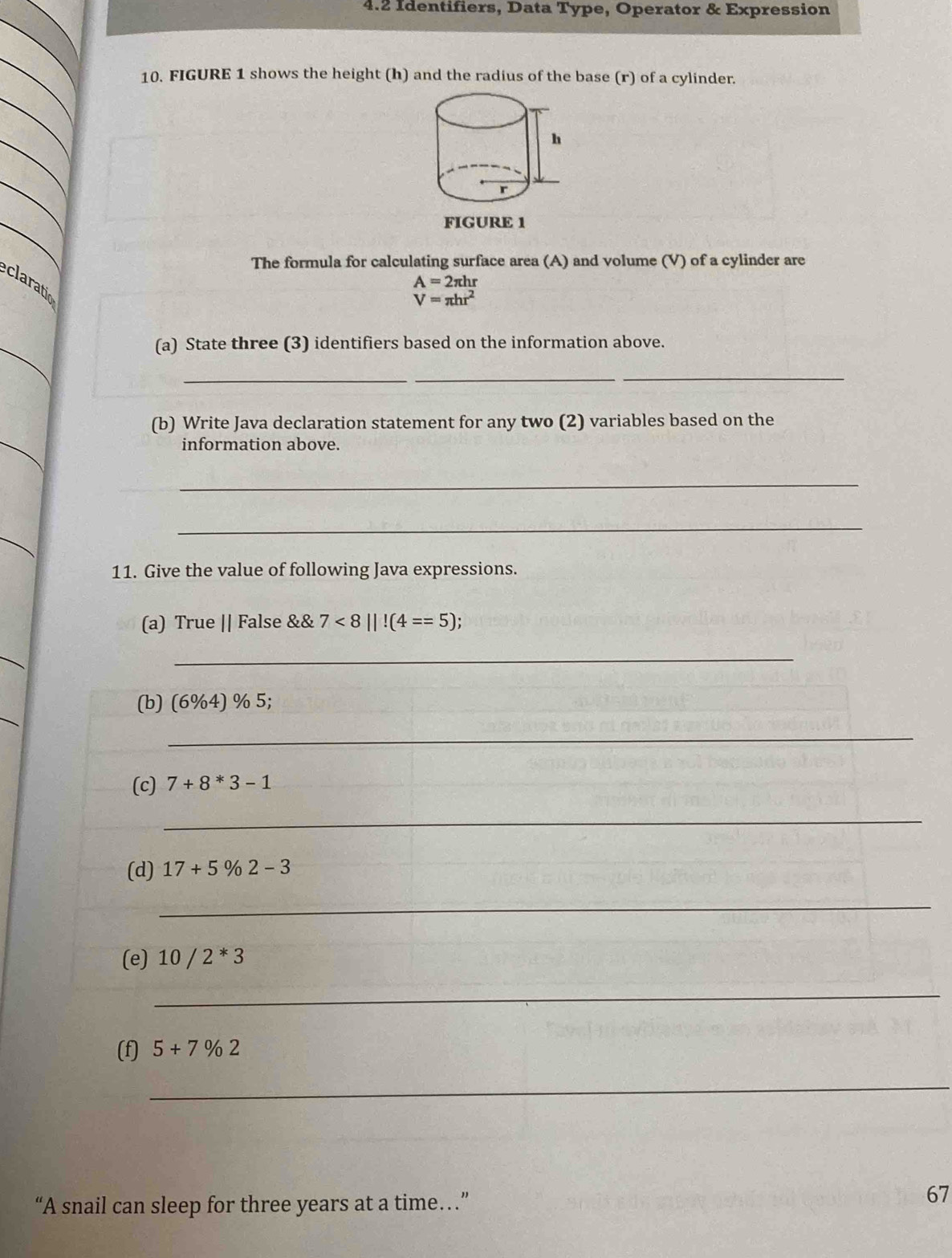 4.2 Identifiers, Data Type, Operator & Expression 
10. FIGURE 1 shows the height (h) and the radius of the base (r) of a cylinder. 
h 
r 
FIGURE 1 
The formula for calculating surface area (A) and volume (V) of a cylinder are
A=2π hr
claratio
V=π hr^2
_ 
(a) State three (3) identifiers based on the information above. 
_ 
__ 
_ 
(b) Write Java declaration statement for any two (2) variables based on the 
information above. 
_ 
_ 
_ 
11. Give the value of following Java expressions. 
(a) True || False && 7<8||!(4==5); 
_ 
_ 
_ 
(b) (6% 4) % 5; 
_ 
(c) 7+8*3-1
_ 
(d) 17+5% 2-3
_ 
(e) 10/2^*3
_ 
(f) 5+7% 2
_ 
“A snail can sleep for three years at a time…” 
67