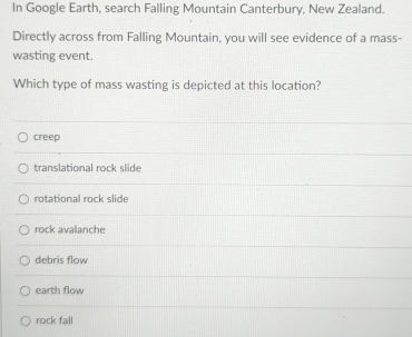 In Google Earth, search Falling Mountain Canterbury, New Zealand.
Directly across from Falling Mountain, you will see evidence of a mass-
wasting event.
Which type of mass wasting is depicted at this location?
creep
translational rock slide
rotational rock slide
rock avalanche
debris flow
earth flow
rock fall