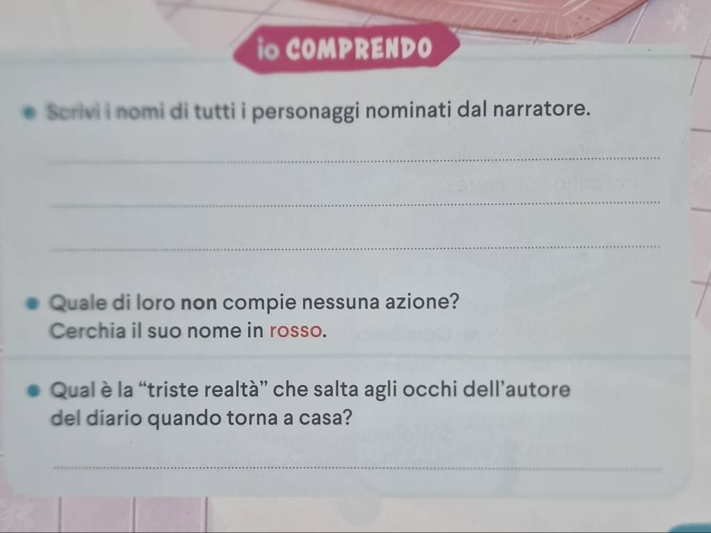 io COMPRENDO 
Scrivi i nomi di tutti i personaggi nominati dal narratore. 
_ 
_ 
_ 
_ 
Quale di loro non compie nessuna azione? 
Cerchia il suo nome in rosso. 
Qual è la “triste realtà” che salta agli occhi dell’autore 
del diario quando torna a casa? 
_