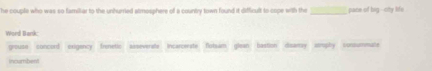 he couple who was so familiar to the unhurried atmosphere of a country town found it difficult to cope with the _pace of big --city life
Word Bank
grouse concord exigency frenetic asseverate incarcerate flotsam glean bastion disanay atrophy consummate
incumbent