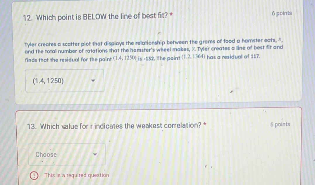 Which point is BELOW the line of best fit? * 6 points
Tyler creates a scatter plot that displays the relationship between the grams of food a hamster eats, x,
and the total number of rotations that the hamster's wheel makes, X. Tyler creates a line of best fit and
finds that the residual for the point (1.4,1250) is -132. The point (1.2,1364) has a residual of 117.
(1.4, 1250)
13. Which value for r indicates the weakest correlation? * 6 points
Choose
This is a required question