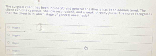 The surgical client has been intubated and general anesthesia has been administered. The
client exhibits cyanosis, shallow respirations, and a weak, thready pulse. The nurse recognizes
that the client is in which stage of general anesthesia?
Stage II
Stage iII
Stage i
Staga N