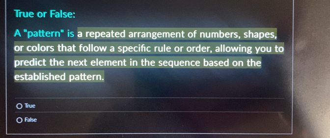 True or False:
A "pattern" is a repeated arrangement of numbers, shapes,
or colors that follow a specifc rule or order, allowing you to
predict the next element in the sequence based on the
established pattern.
True
False