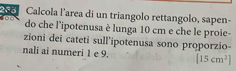 205 Calcola l’area di un triangolo rettangolo, sapen- 
do che l’ipotenusa è lunga 10 cm e che le proie- 
zioni dei cateti sull’ipotenusa sono proporzio- 
nali ai numeri 1 e 9. [15cm^2]