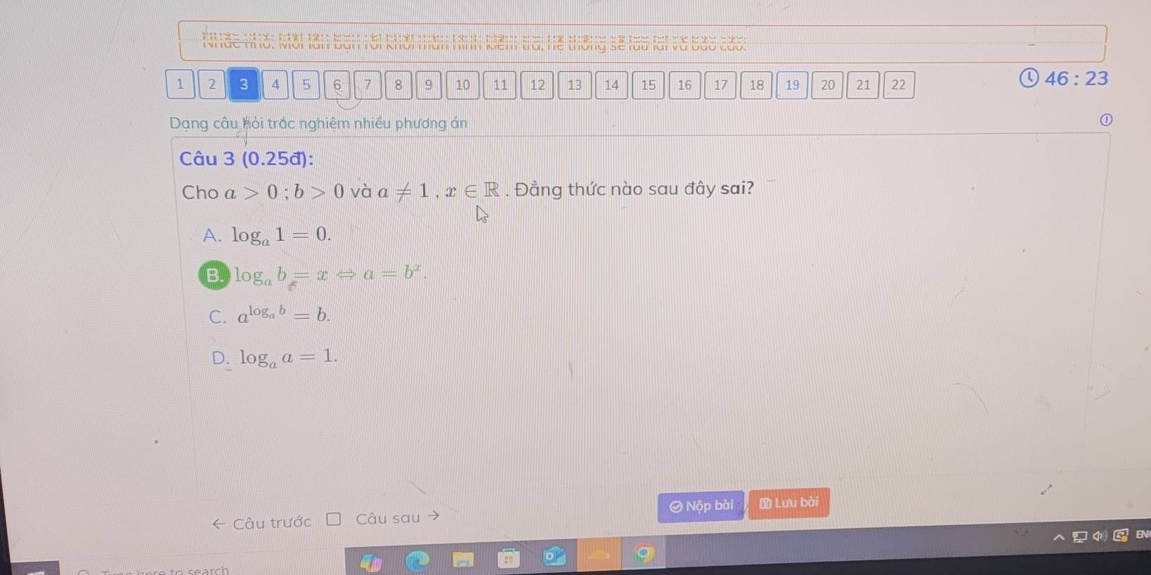 te 9
Nhức mờ, Mời làn Đàn rời
1 2 3 4 5 6 7 8 9 10 11 12 13 14 15 16 17 18 19 20 21 22
46:23 
Dạng câu hỏi trắc nghiệm nhiều phương án
①
Câu 3(0.25d) : 
Cho a>0; b>0 và a!= 1, x∈ R. Đẳng thức nào sau đây sai?
A. log _a1=0.
B. log _ab=xLeftrightarrow a=b^x.
C. a^(log _a)b=b.
D. log _aa=1. 
← Câu trước Câu sau 0 Nộp bài Lưu bài