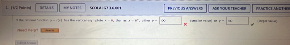 DETAILS MY NOTES SCOLALG7 3.6.001. PREVIOUS ANSWERS ASK YOUR TEACHER PRACTICE ANOTHEF 
f the rational function y=r(x) has the vertical asymptote x=6 ,then as xto 6^+ , either y-∈fty (smaller value) or y-∈fty (larger value). 
Need Help? Phaad i 
Submit Answer