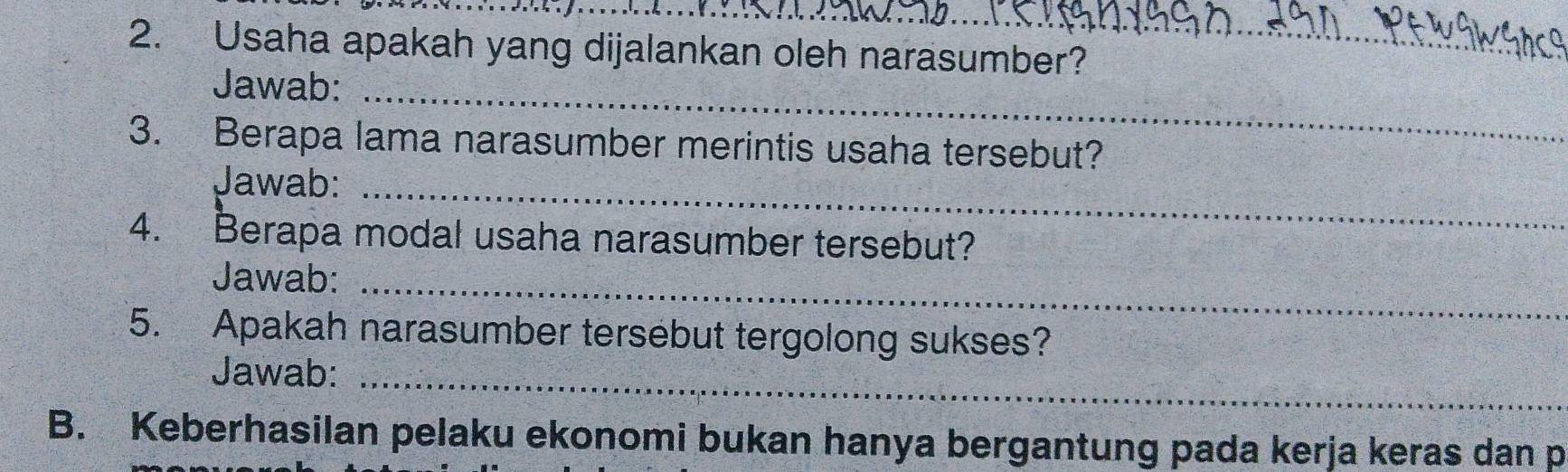 Usaha apakah yang dijalankan oleh narasumber? 
Jawab:_ 
3. Berapa lama narasumber merintis usaha tersebut? 
Jawab:_ 
4. Berapa modal usaha narasumber tersebut? 
Jawab:_ 
5. Apakah narasumber tersebut tergolong sukses? 
Jawab:_ 
B. Keberhasilan pelaku ekonomi bukan hanya bergantung pada kerja keras dan p