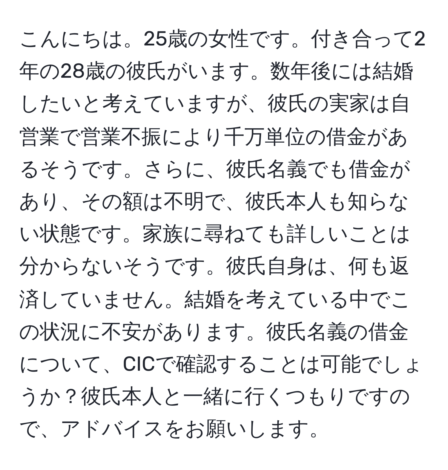 こんにちは。25歳の女性です。付き合って2年の28歳の彼氏がいます。数年後には結婚したいと考えていますが、彼氏の実家は自営業で営業不振により千万単位の借金があるそうです。さらに、彼氏名義でも借金があり、その額は不明で、彼氏本人も知らない状態です。家族に尋ねても詳しいことは分からないそうです。彼氏自身は、何も返済していません。結婚を考えている中でこの状況に不安があります。彼氏名義の借金について、CICで確認することは可能でしょうか？彼氏本人と一緒に行くつもりですので、アドバイスをお願いします。