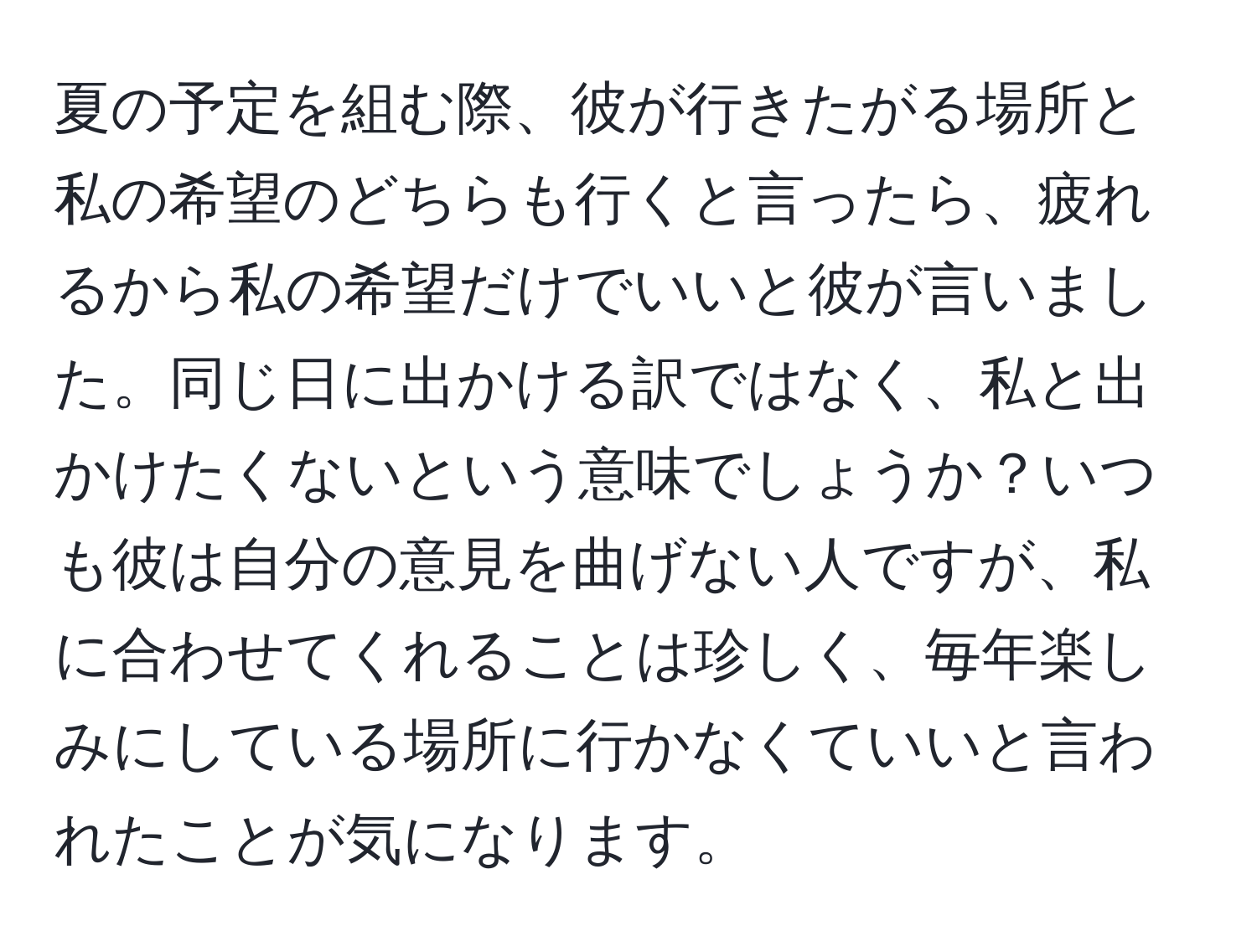 夏の予定を組む際、彼が行きたがる場所と私の希望のどちらも行くと言ったら、疲れるから私の希望だけでいいと彼が言いました。同じ日に出かける訳ではなく、私と出かけたくないという意味でしょうか？いつも彼は自分の意見を曲げない人ですが、私に合わせてくれることは珍しく、毎年楽しみにしている場所に行かなくていいと言われたことが気になります。