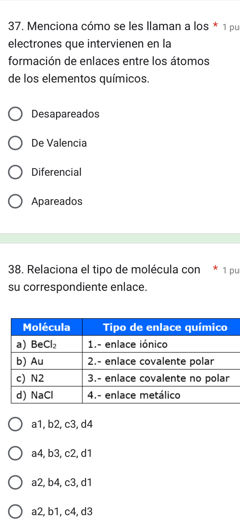 Menciona cómo se les llaman a los * 1 pu
electrones que intervienen en la
formación de enlaces entre los átomos
de los elementos químicos.
Desapareados
De Valencia
Diferencial
Apareados
38. Relaciona el tipo de molécula con * 1 pu
su correspondiente enlace.
a1, b2, c3, d4
a4, b3, c2, d1
a2, b4, c3, d1
a2, b1, c4, d3