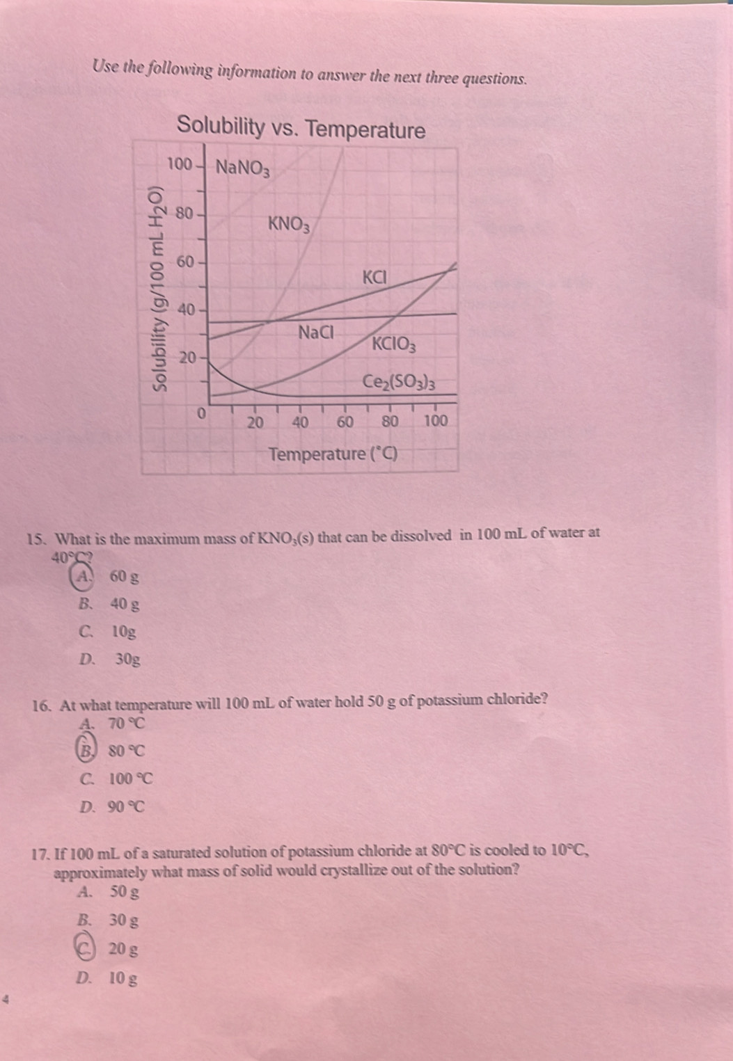 Use the following information to answer the next three questions.
Solubility vs. Temperature
15. What is the maximum mass of KNO₃(s) that can be dissolved in 100 mL of water at
40°C?
A. 60 g
B. 40 g
C. 10g
D. 30g
16. At what temperature will 100 mL of water hold 50 g of potassium chloride?
A. 70°C
B 80°C
C. 100°C
D. 90°C
17. If 100 mL of a saturated solution of potassium chloride at 80°C is cooled to 10°C,
approximately what mass of solid would crystallize out of the solution?
A. 50 g
B. 30 g
20 g
D. 10 g