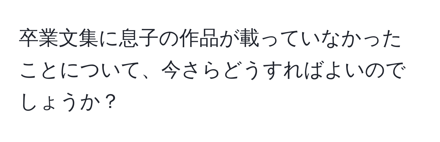 卒業文集に息子の作品が載っていなかったことについて、今さらどうすればよいのでしょうか？