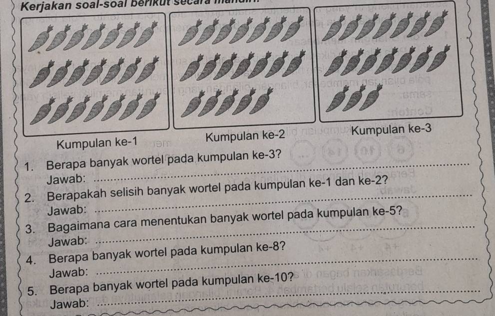 Kerjakan soal-soal bérikut se 
Kumpulan ke -1 Kumpulan ke 
1. Berapa banyak wortel pada kumpulan ke -3? 
Jawab: 
2. Berapakah selisih banyak wortel pada kumpulan ke -1 dan ke -2? 
Jawab: 
3. Bagaimana cara menentukan banyak wortel pada kumpulan ke -5? 
Jawab: 
4. Berapa banyak wortel pada kumpulan ke -8? 
Jawab: 
5. Berapa banyak wortel pada kumpulan ke -10? 
Jawab: 
_