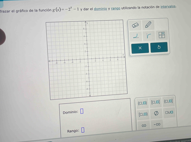 Trazar el gráfico de la función g(x)=-2^x-1 y dar el dominio y rango utilizando la notación de intervalos. 
×
(□ ,□ ) [□ ,□ ] (□ ,□ ]
Dominio: □
[□ ,□ ) □ U□
∞ -∞ 
Rango: