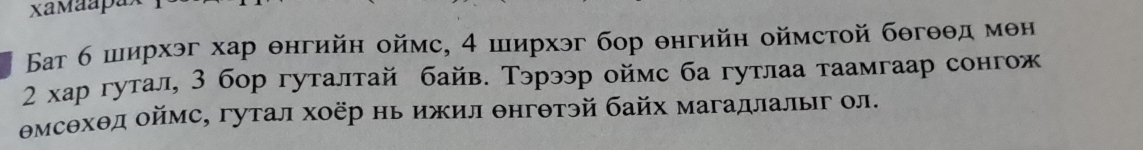 Бат 6 ширхэг хар θнгийн оймс, 4 ширхэг бор θнгийн оймстой бθгθθд мен
2 κар гутал, 3 бор гуталтай байв. Тэрээр оймс ба гутлаа таамгаар сонгож
Θмсθхθд оймс, гутал хоёр нь ижил θнгθтэй байх магадлалыг ол.