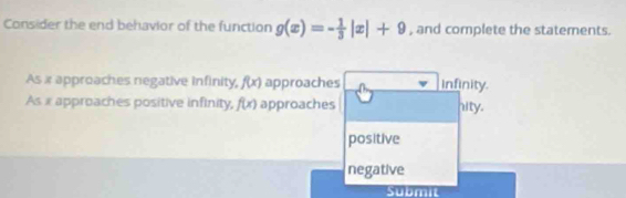 Consider the end behavior of the function g(x)=- 1/3 |x|+9 , and complete the statements.
As x approaches negative infinity, f(x) approaches infinity.
As x approaches positive infinity, f(x) approaches hity.
positive
negative
Submit