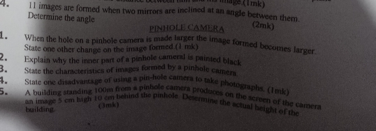 Tmage (1 mk) 
4. 11 images are formed when two mirrors are inclined at an angle between them. 
Determine the angle 
PINHOLE CAMERA 
(2mk) 
1. When the hole on a pinhole camera is made larger the image formed becomes larger 
State one other change on the image formed.(1 mk) 
2. Explain why the inner part of a pinhole cameral is painted black 
3. State the characteristics of images formed by a pinhole camer 
4. State one disadvantage of using a pin-hole camera to take photographs. (1mk) 
5. A building standing 100m from a pinhole camera produces on the screen of the camera 
an image 5 cm high 10 cm behind the pinhole. Determine the actual height of the 
building. 
(3mk)