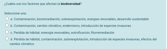 ¿Cuáles son los factores que afectan la biodiversidad?
Seleccione una:
a. Contaminación, biorremediación, sobreexplotación, energías renovables, desarrollo sustentable
b. Contaminación, cambio climático, endemismo, introducción de especies invasoras
c. Perdida de hábitat, enenrgía renovables, eutroficación, fitorremediación
d. Pérdida de hábitat, contaminación, sobreexplotación, introducción de especies invasoras, efectos del
cambio climático