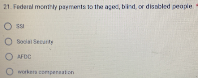 Federal monthly payments to the aged, blind, or disabled people. *
SSI
Social Security
AFDC
workers compensation