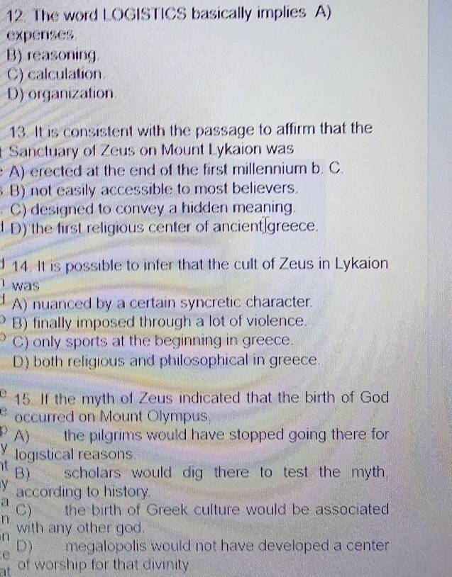 The word LOGISTICS basically implies A)
expenses
B) reasoning
C) calculation
D) organization
13. It is consistent with the passage to affirm that the
Sanctuary of Zeus on Mount Lykaion was
A) erected at the end of the first millennium b. C.
B) not easily accessible to most believers.
C) designed to convey a hidden meaning.
D) the first religious center of ancient greece.
14. It is possible to infer that the cult of Zeus in Lykaion
was
A) nuanced by a certain syncretic character.
B) finally imposed through a lot of violence.
C) only sports at the beginning in greece.
D) both religious and philosophical in greece.
15. If the myth of Zeus indicated that the birth of God
occurred on Mount Olympus,
p A) the pilgrims would have stopped going there for
y logistical reasons
it scholars would dig there to test the myth.
B)
V according to history.
a
n C) the birth of Greek culture would be associated
n with any other god.
e D) megalopolis would not have developed a center
at of worship for that divinity.