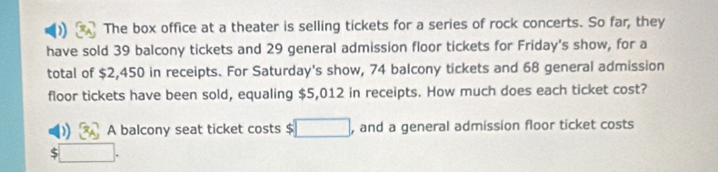 ) The box office at a theater is selling tickets for a series of rock concerts. So far, they 
have sold 39 balcony tickets and 29 general admission floor tickets for Friday's show, for a 
total of $2,450 in receipts. For Saturday's show, 74 balcony tickets and 68 general admission 
floor tickets have been sold, equaling $5,012 in receipts. How much does each ticket cost?
x_A A balcony seat ticket costs $ □ , and a general admission floor ticket costs
$□.