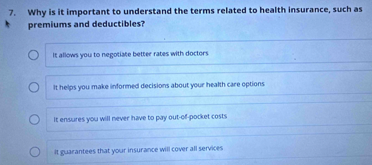 Why is it important to understand the terms related to health insurance, such as
premiums and deductibles?
It allows you to negotiate better rates with doctors
It helps you make informed decisions about your health care options
It ensures you will never have to pay out-of-pocket costs
It guarantees that your insurance will cover all services