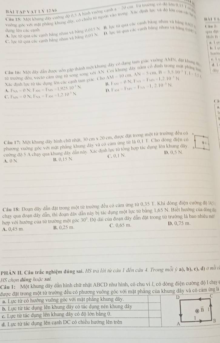Bài tập vật lý 1246 -2i 0 cm   Từ trường có độ lớn 0, 5 1 c 
Câu 15: Một khung đây cường độ 0.5 A hình vuông cạnh a
vuờng góc với mặt phẳng khung đây, có chiếu từ ngoài vào trong. Xác định lực và độ lớn của các là 
BàL LA
dụng lên các cạnh cau z:
A. lực từ qua các cạnh bảng nhau và bảng 0,015 N. B. lực từ qua các canh bằng nhau và bảng 0.025 %
C. lực từ qua các cạnh bảng nhau và bảng 0,03 N D. lục từ qua các cạnh bảng nhau và bảng 0.045 % qun dài
Biệi l
, i .
b l y
hum
e t 
Câu 16: Một đây dẫn được uôn gặp thành một khung đây có dạng tam giác vuống AMN, đặt khung đi d. 1
T rang đây năm có định trong mặt phá 
từ trường đều, vectơ cảm ứng tử song song với AN
Xác định lực từ tác dụng lên các cạnh tam giác. Cho AM=10cm,AN=5cm,B=1.5cm,1.10^(-1)1.1-5.5cm day
B. F_AM=ON,F_NA=F_NB=1,2.10^(-3)N
A. F_NA=ON;F_AM=F_NN=1,025.10^(-3)N D. F_AM-F_NN=F_NA-1,2.10^(-3)N.
C. E_MN=ON;F_NA=F_AM=1.2.10^(-3)N
C
a

Câu 17: Một khung dây hình chữ nhật, 30cm* 20cm , được đặt trong một từ trường đều có
91
phương vuông góc với mật phẳng khung dây và có cảm ứng từ là 0,1 T. Cho dòng điện có
cường độ 5 A chạy qua khung dây dẫn này. Xác định lực từ tổng hợp tác dụng lên khung dây. n
A. 0 N B. 0,15 N. C. 0,1 N. D. 0,5 N.
Câu 18: Đoạn dây dẫn đặt trong một từ trường đều có cảm ứng từ 0,35 T. Khi dòng điện cường độ 14,5 
chạy qua đoạn dây dẫn, thì đoạn dâv dẫn này bị tác dụng một lực từ bằng 1,65 N. Biết hướng của đòng đá
hợp với hướng của từ trường một góc 30° Độ dài của đoạn dây dẫn đặt trong từ trường là bao nhiêu mé
A. 0,45 m. B, 0,25 m. C. 0,65 m. D. 0,75 m.
PHÀN II. Câu trắc nghiệm đúng sai. HS trá lời từ câu 1 đến câu 4. Trong mỗi ý a), b), c), d) ở mỗi có
HS chọn đúng hoặc sai.
Câu 1: Một khung dây dần hình chữ nhật ABCD như hình, có chu vi /, có dòng điện cường độ l chạy ở
đừ trường đều có phương vuông góc với mặt phẳng của khung dây và có cảm ứng là