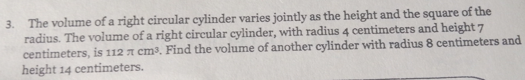 The volume of a right circular cylinder varies jointly as the height and the square of the 
radius. The volume of a right circular cylinder, with radius 4 centimeters and height 7
centimeters, is 112π cm^3. Find the volume of another cylinder with radius 8 centimeters and 
height 14 centimeters.