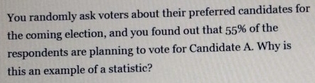 You randomly ask voters about their preferred candidates for 
the coming election, and you found out that 55% of the 
respondents are planning to vote for Candidate A. Why is 
this an example of a statistic?