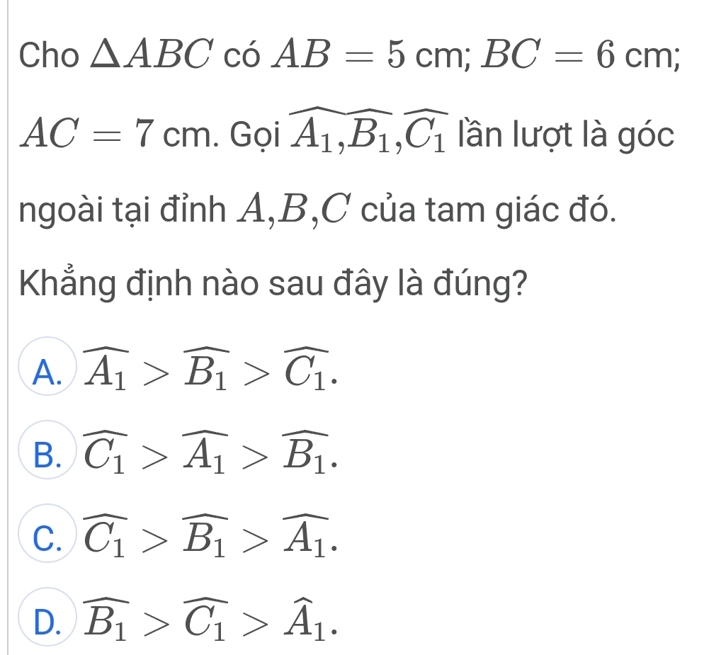 Cho △ ABC có AB=5cm; BC=6cm;
AC=7cm. Gọi widehat A_1, B_1, widehat C_1 lần lượt là góc
ngoài tại đỉnh A, B, C của tam giác đó.
Khẳng định nào sau đây là đúng?
A. overline A_1>overline B_1>overline C_1.
B. widehat C_1>widehat A_1>widehat B_1.
C. widehat C_1>widehat B_1>widehat A_1.
D. widehat B_1>widehat C_1>widehat A_1.