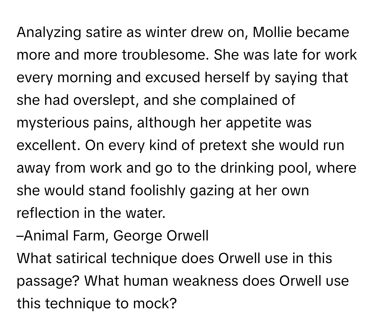 Analyzing satire as winter drew on, Mollie became more and more troublesome. She was late for work every morning and excused herself by saying that she had overslept, and she complained of mysterious pains, although her appetite was excellent. On every kind of pretext she would run away from work and go to the drinking pool, where she would stand foolishly gazing at her own reflection in the water. 

–Animal Farm, George Orwell 
What satirical technique does Orwell use in this passage? What human weakness does Orwell use this technique to mock?