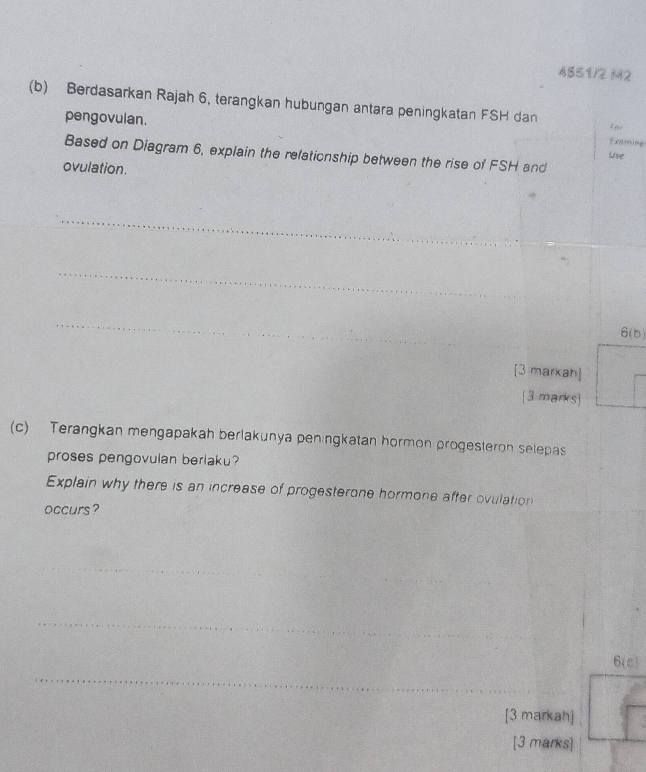 4851/2 M2
(b) Berdasarkan Rajah 6, terangkan hubungan antara peningkatan FSH dan 
pengovulan. 
far 
Examing 
Based on Diagram 6, explain the relationship between the rise of FSH and 
Use 
ovulation. 
_ 
_ 
_ 
[3 markah] 
3 marks 
(c) Terangkan mengapakah berlakunya peningkatan hormon progesteron selepas 
proses pengovulan berlaku? 
Explain why there is an increase of progesterone hormone after ovulation 
occurs? 
_ 
_ 
_ 
[3 markah] 
3 marks