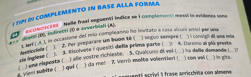 inizian 
I TIPI DI COMPLEMENTO IN BASE ALLA FORMA 
RICONOSCERE Nelle frasi seguenti indica se i complementi messi in evidenza sono 
diretti (D), indiretti (I) o avverbiali (A). 
64 
1. Ieri (A ), in occasione del mio compleanno ho invitato a casa alcuní amici per una 
festicciola ( a ). 2. Per preparare un buon tè ( _) seguo sempre ( )i consigli di una mia 
zia inglese ( ). 3. Risolvete i quesiti della prima parte ( _a )! 4. Daremo al più presto 
C ) una risposta ( ) alle vostre richieste. 
5. Qualcuno di voi ( ) ha delle domande ( ___)? 
6. Vieni subito ( _) qui (_ ) da me! 7. Verrò molto volentieri (_ ) con voi (_ ) in gita. 
gu enti scrivi 1 frase arricchita con almeno