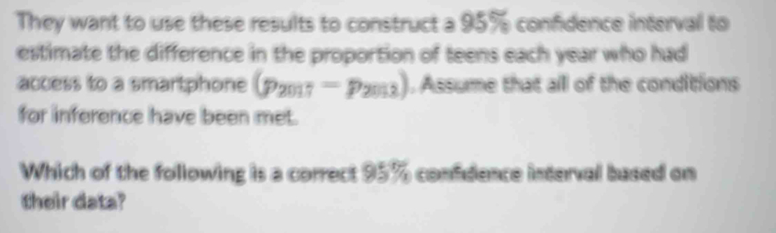 They want to use these results to construct a 95% confidence interval to 
estimate the difference in the proportion of teens each year who had 
access to a smartphone (p_2017=p_2013). Assume that all of the conditions 
for inference have been met. 
Which of the following is a correct 95% confidence interval based on 
their data?