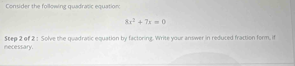 Consider the following quadratic equation:
8x^2+7x=0
Step 2 of 2 : Solve the quadratic equation by factoring. Write your answer in reduced fraction form, if 
necessary.