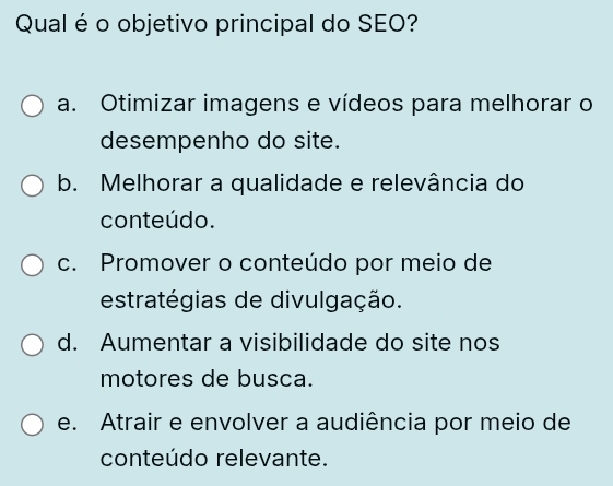 Qual é o objetivo principal do SEO?
a. Otimizar imagens e vídeos para melhorar o
desempenho do site.
b. Melhorar a qualidade e relevância do
conteúdo.
c. Promover o conteúdo por meio de
estratégias de divulgação.
d. Aumentar a visibilidade do site nos
motores de busca.
e. Atrair e envolver a audiência por meio de
conteúdo relevante.